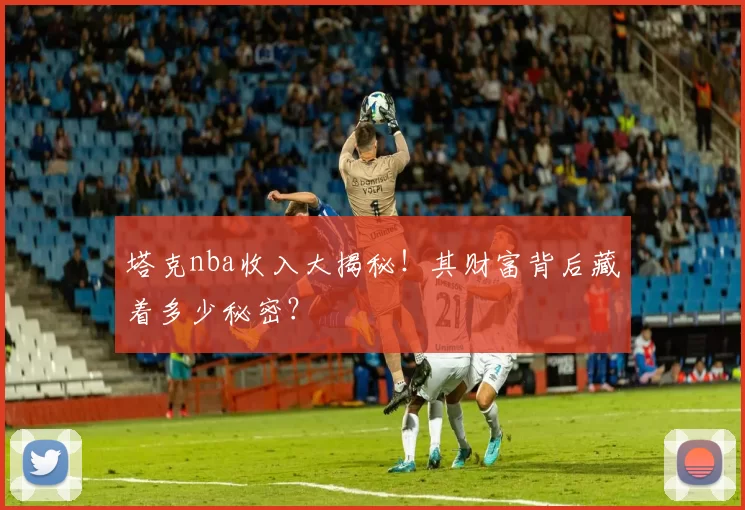 塔克nba收入大揭秘！其财富背后藏着多少秘密？