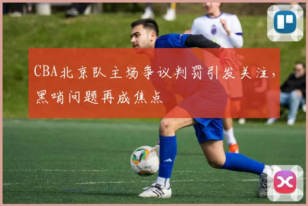 CBA北京队主场争议判罚引发关注，黑哨问题再成焦点