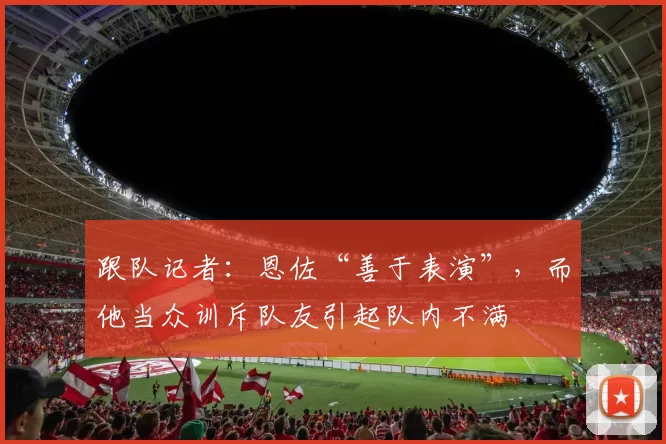跟队记者：恩佐“善于表演”，而他当众训斥队友引起队内不满