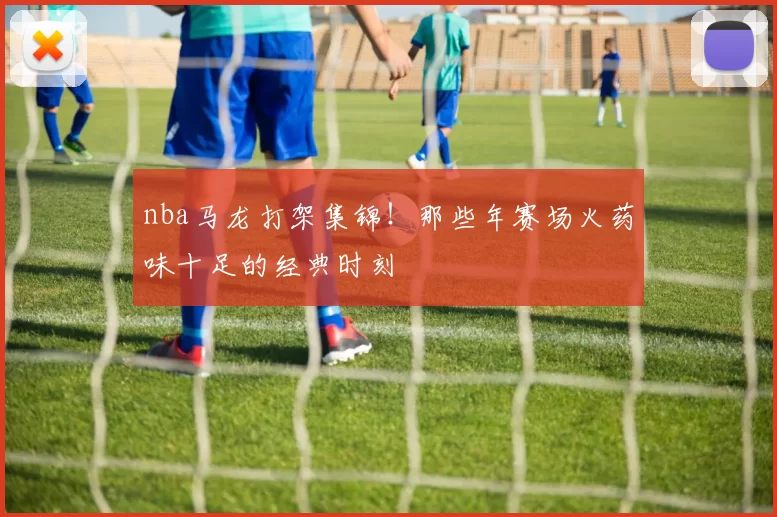 nba马龙打架集锦！那些年赛场火药味十足的经典时刻