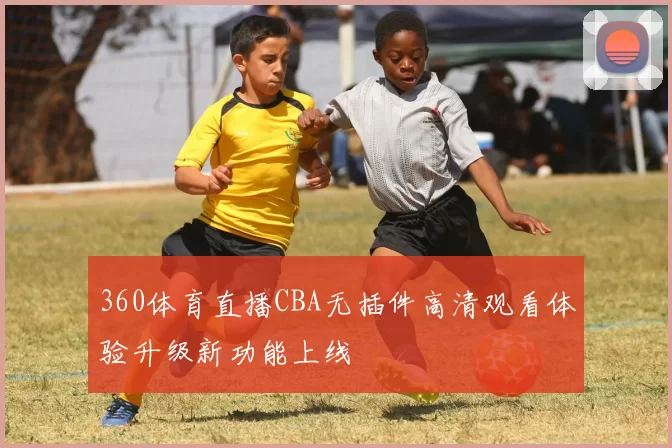 360体育直播CBA无插件高清观看体验升级新功能上线