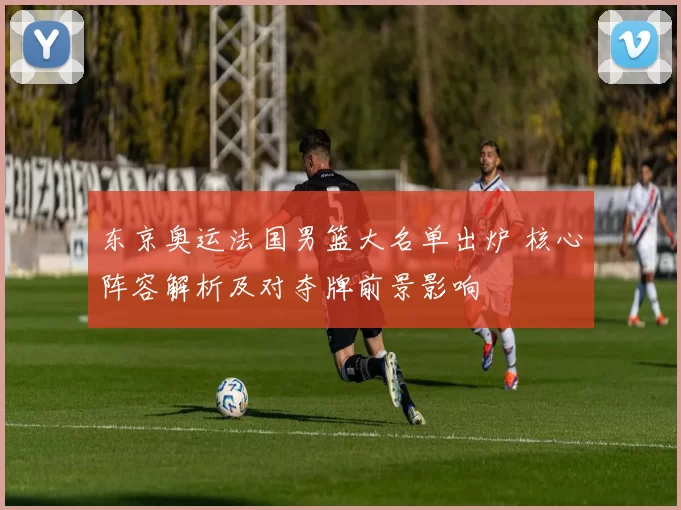 东京奥运法国男篮大名单出炉 核心阵容解析及对夺牌前景影响