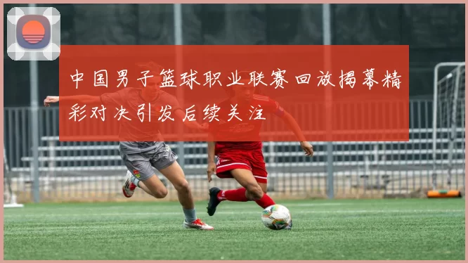 中国男子篮球职业联赛回放揭幕精彩对决引发后续关注