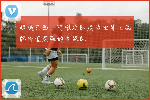 超越巴西，阿根廷队成为世界上品牌价值最强的国家队