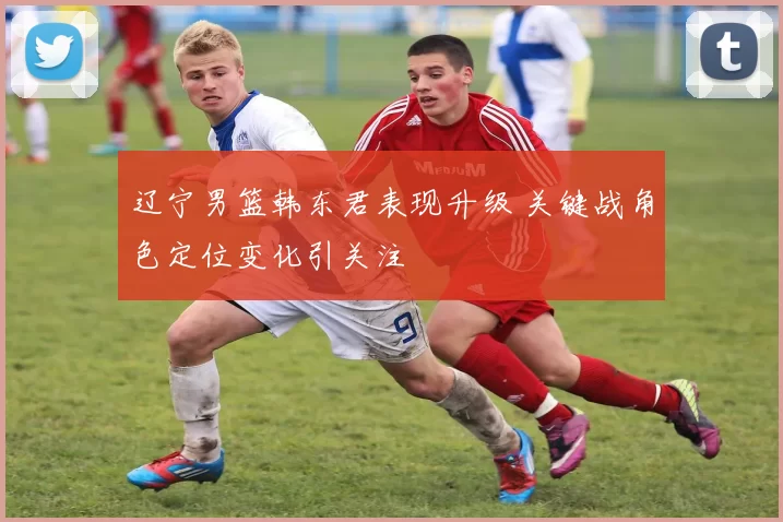 辽宁男篮韩东君表现升级 关键战角色定位变化引关注