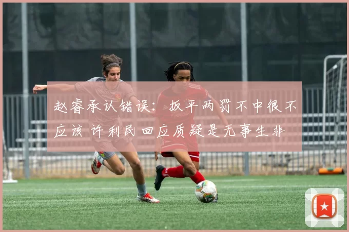 赵睿承认错误：扳平两罚不中很不应该 许利民回应质疑是无事生非