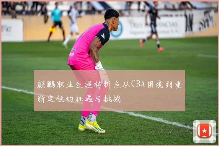 颜鹏职业生涯转折点从CBA困境到重新定位的机遇与挑战