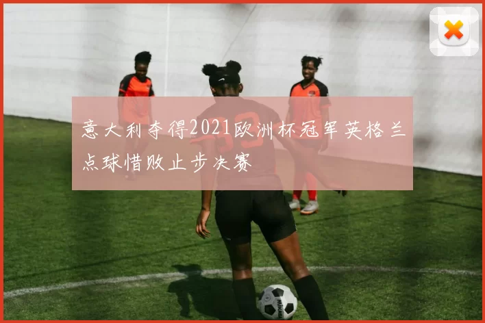 意大利夺得2021欧洲杯冠军英格兰点球惜败止步决赛