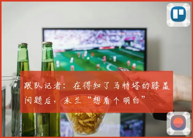 跟队记者：在得知了马特塔的膝盖问题后，米兰“想看个明白”