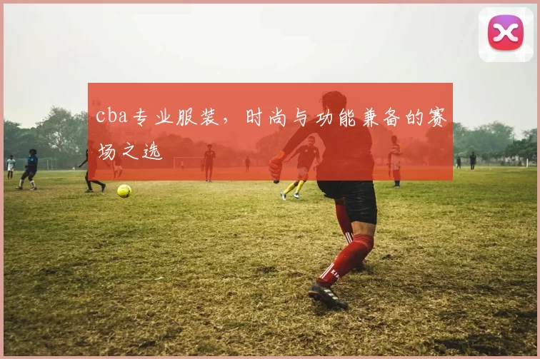 cba专业服装，时尚与功能兼备的赛场之选