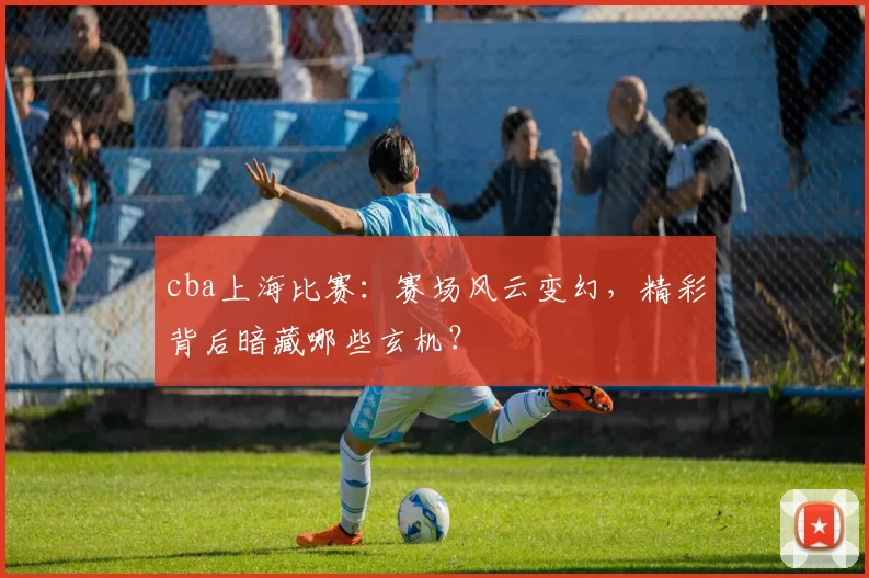 cba上海比赛：赛场风云变幻，精彩背后暗藏哪些玄机？