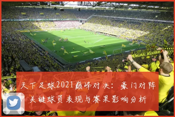 天下足球2021巅峰对决：豪门对阵、关键球员表现与赛果影响分析