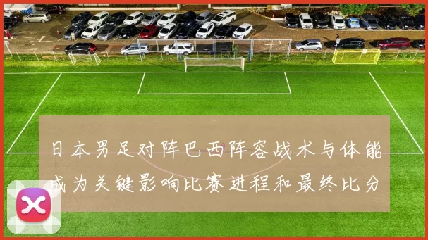 日本男足对阵巴西阵容战术与体能成为关键影响比赛进程和最终比分