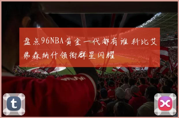 盘点96NBA黄金一代都有谁 科比艾弗森纳什领衔群星闪耀