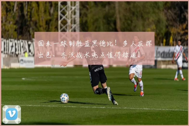 国米一球制胜蓝黑德比！多人发挥出色，齐沃战术亮点值得称道！