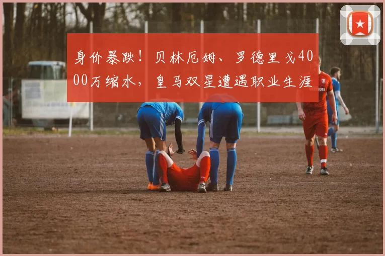身价暴跌！贝林厄姆、罗德里戈4000万缩水，皇马双星遭遇职业生涯至暗时刻