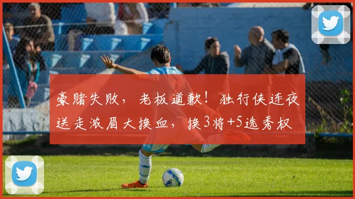 豪赌失败，老板道歉！独行侠连夜送走浓眉大换血，换3将+5选秀权