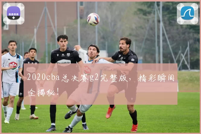 2020cba总决赛g2完整版，精彩瞬间全揭秘！
