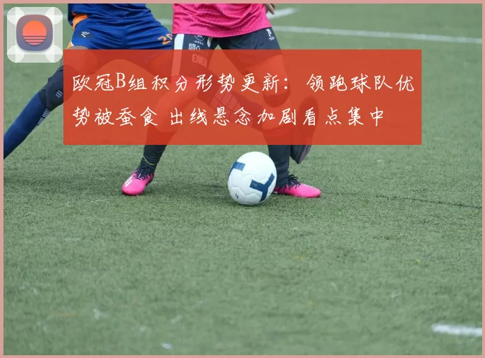 欧冠B组积分形势更新：领跑球队优势被蚕食 出线悬念加剧看点集中