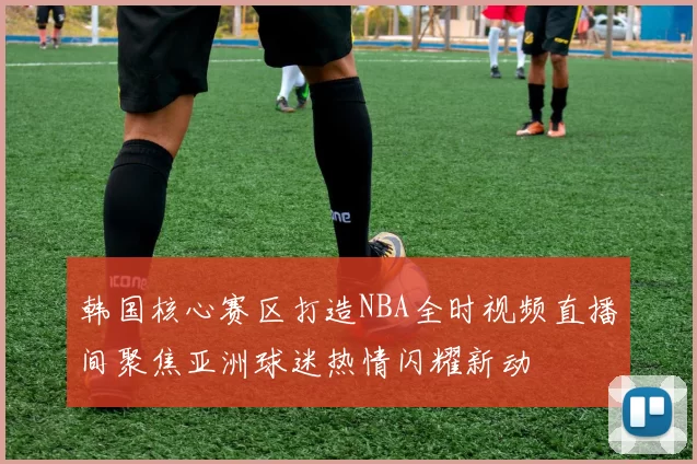 韩国核心赛区打造NBA全时视频直播间聚焦亚洲球迷热情闪耀新动