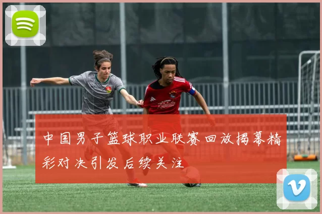 中国男子篮球职业联赛回放揭幕精彩对决引发后续关注