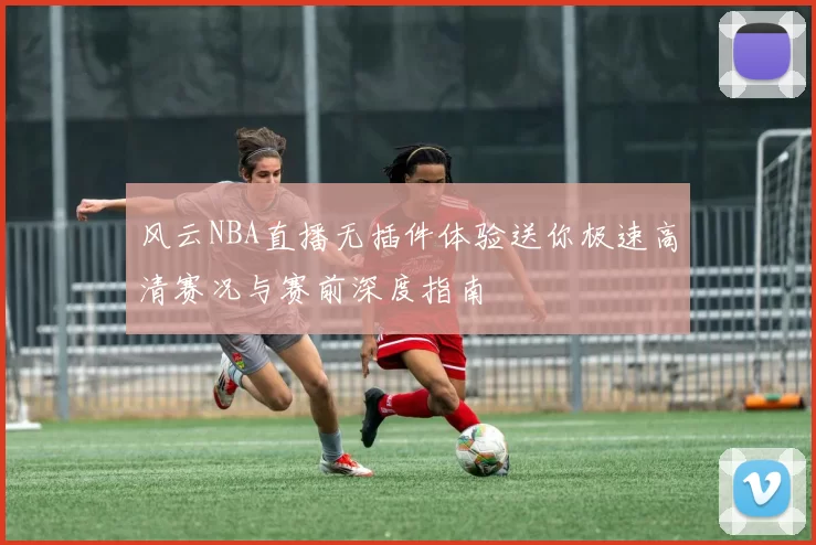 风云NBA直播无插件体验送你极速高清赛况与赛前深度指南