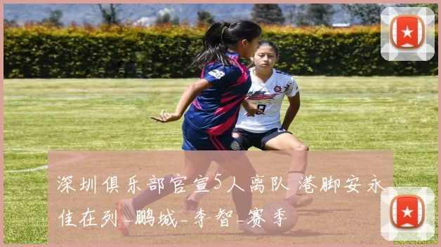 深圳俱乐部官宣5人离队 港脚安永佳在列_鹏城_李智_赛季