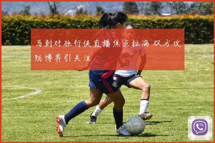 马刺对独行侠直播焦点拉满 双方攻防博弈引关注