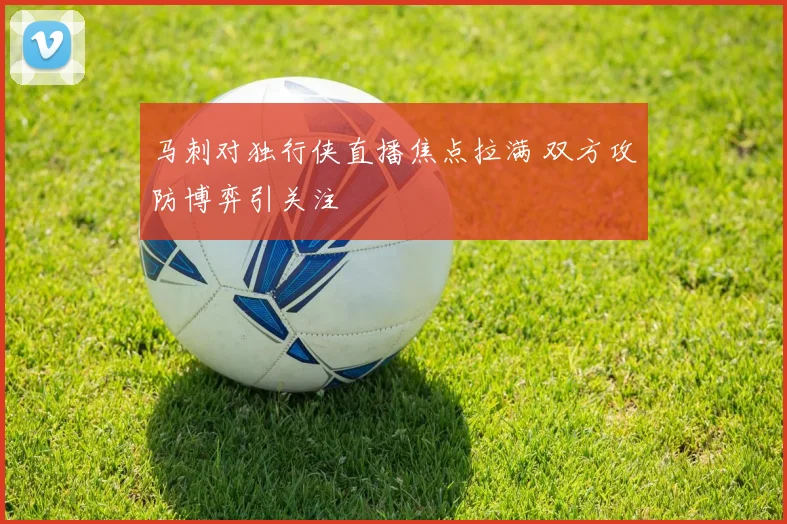 马刺对独行侠直播焦点拉满 双方攻防博弈引关注