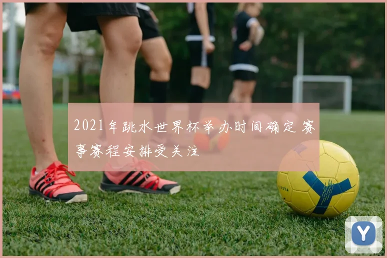 2021年跳水世界杯举办时间确定 赛事赛程安排受关注