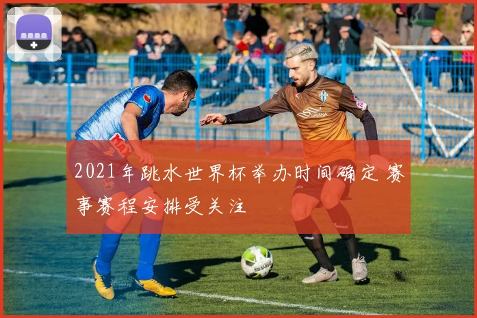 2021年跳水世界杯举办时间确定 赛事赛程安排受关注